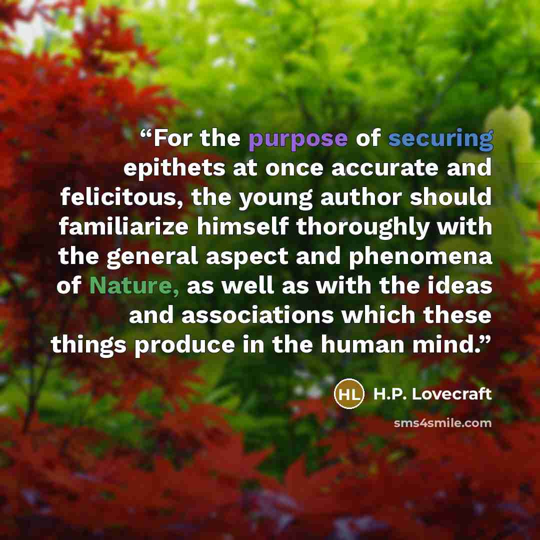“For the purpose of securing epithets at once accurate and felicitous, the young author should familiarize himself thoroughly with the general aspect and phenomena of Nature, as well as with the ideas and associations which these things produce in the human mind.” quote by H.P. Lovecraft
