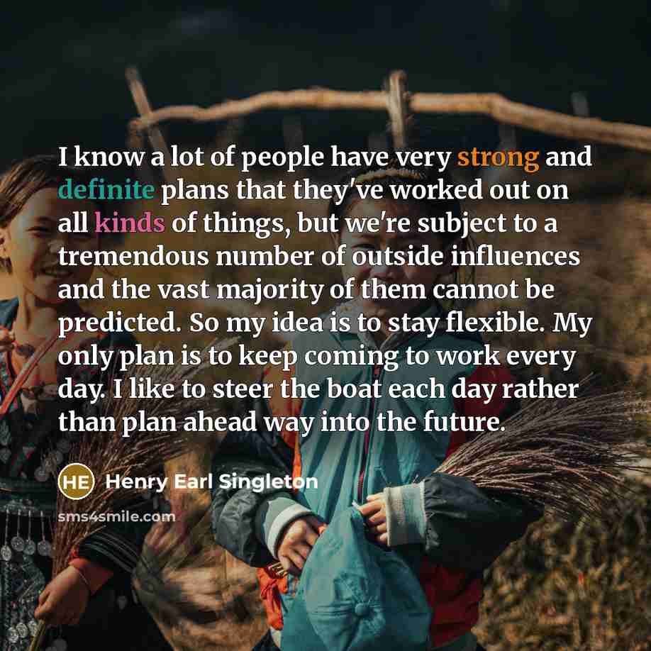“I know a lot of people have very strong and definite plans that they've worked out on all kinds of things, but we're subject to a tremendous number of outside influences and the vast majority of them cannot be predicted. So my idea is to stay flexible. My only plan is to keep coming to work every…” quote by Henry Earl Singleton