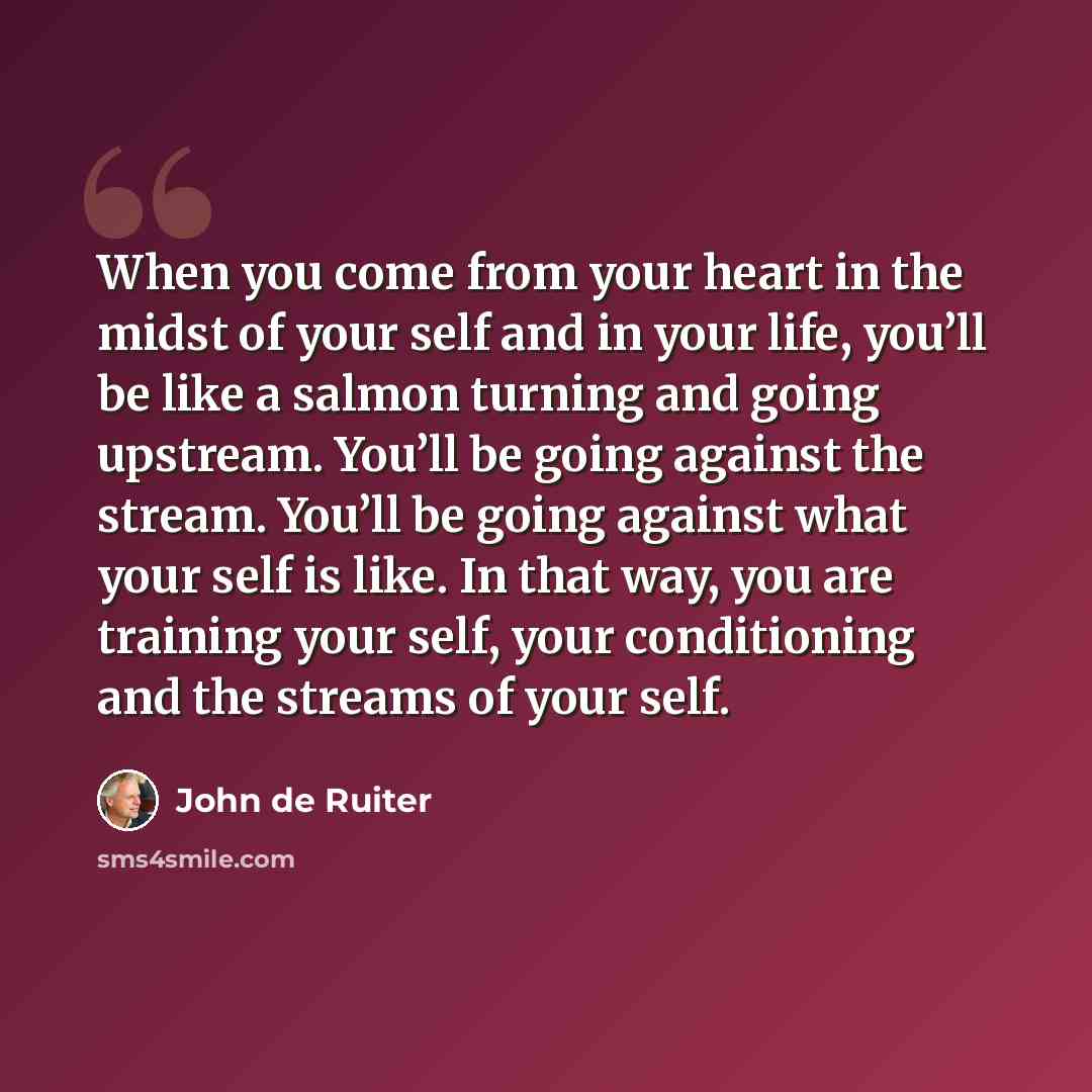 “When you come from your heart in the midst of your self and in your life, you’ll be like a salmon turning and going upstream. You’ll be going against the stream. You’ll be going against what your self is like. In that way, you are training your self, your conditioning and the streams of your self.” quote by John de Ruiter