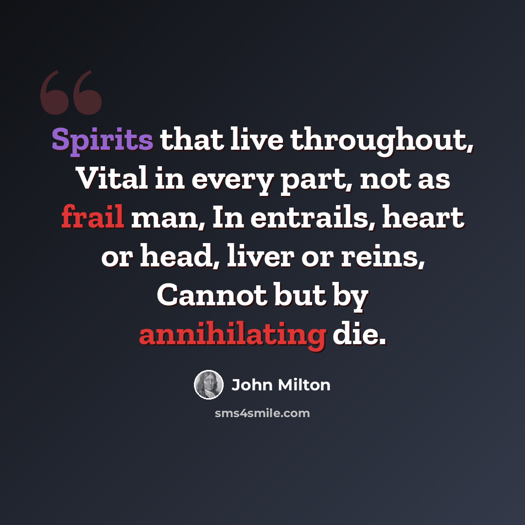 “Spirits that live throughout, Vital in every part, not as frail man, In entrails, heart or head, liver or reins, Cannot but by annihilating die.” quote by John Milton