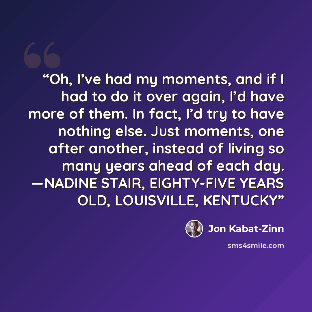 “Oh, I’ve had my moments, and if I had to do it over again, I’d have more of them. In fact, I’d try to have nothing else. Just moments, one after another, instead of living so many years ahead of each day. —NADINE STAIR, EIGHTY-FIVE YEARS OLD, LOUISVILLE, KENTUCKY” quote by Jon Kabat-Zinn