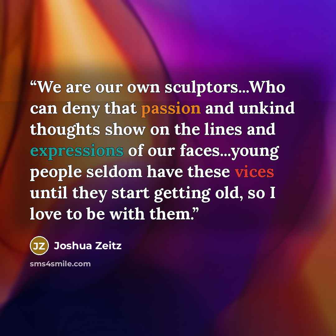 “We are our own sculptors...Who can deny that passion and unkind thoughts show on the lines and expressions of our faces...young people seldom have these vices until they start getting old, so I love to be with them.” quote by Joshua Zeitz