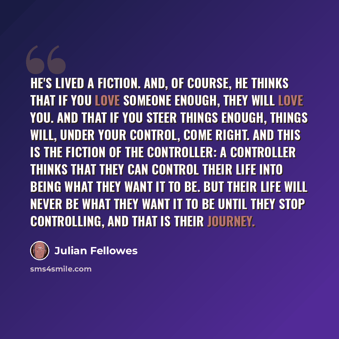 “He's lived a fiction. And, of course, he thinks that if you love someone enough, they will love you. And that if you steer things enough, things will, under your control, come right. And this is the fiction of the controller: a controller thinks that they can control their life into being what…” quote by Julian Fellowes