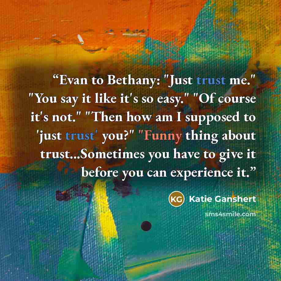 “Evan to Bethany: "Just trust me." "You say it like it's so easy." "Of course it's not." "Then how am I supposed to 'just trust' you?" "Funny thing about trust...Sometimes you have to give it before you can experience it.” quote by Katie Ganshert