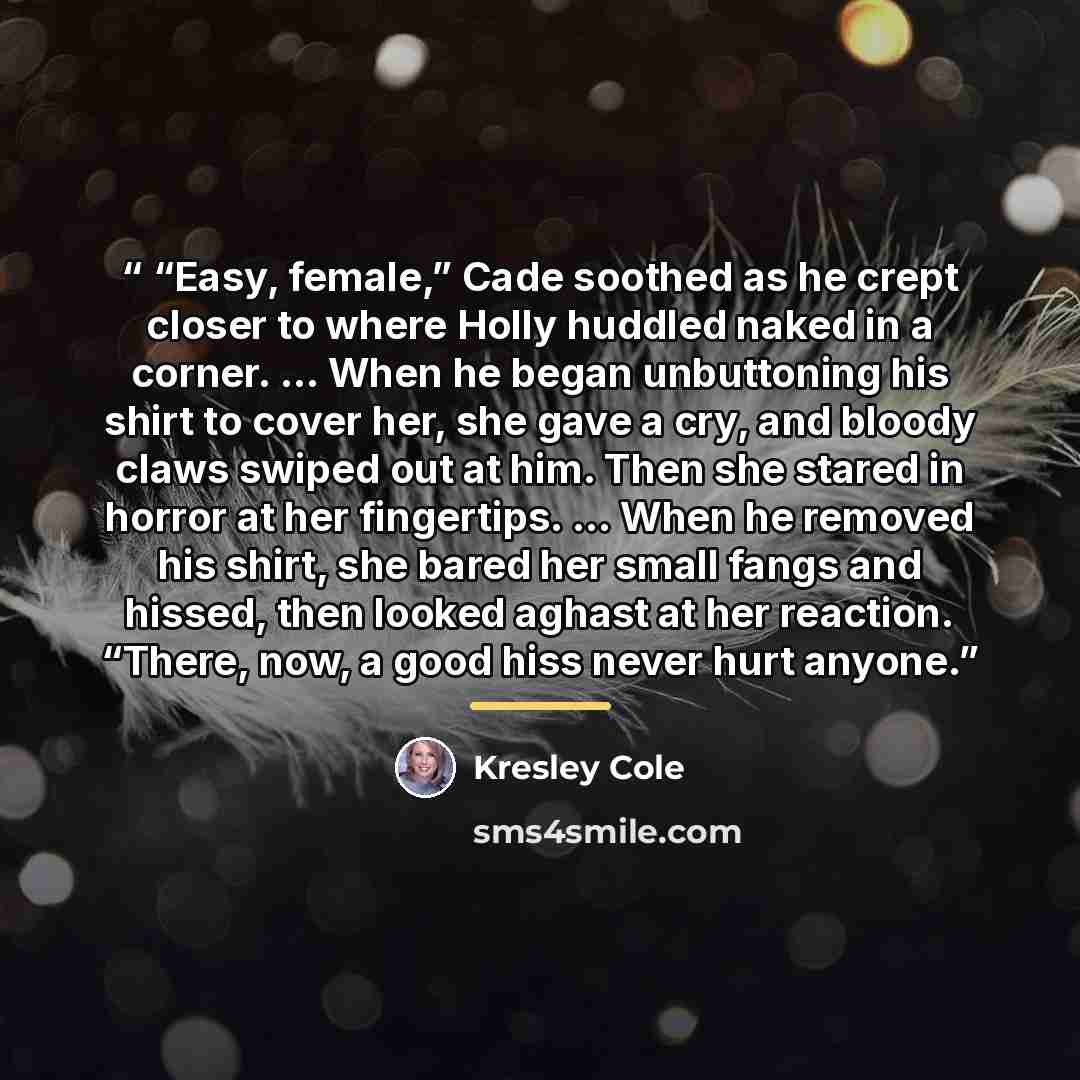 ““Easy, female,” Cade soothed as he crept closer to where Holly huddled naked in a corner. ... When he began unbuttoning his shirt to cover her, she gave a cry, and bloody claws swiped out at him. Then she stared in horror at her fingertips. ... When he removed his shirt, she bared her small fangs…” quote by Kresley Cole