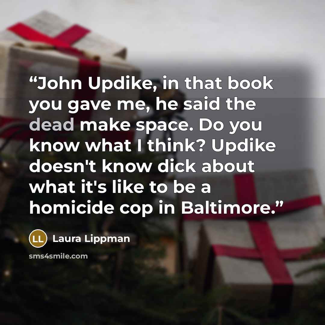 “John Updike, in that book you gave me, he said the dead make space. Do you know what I think? Updike doesn't know dick about what it's like to be a homicide cop in Baltimore.” quote by Laura Lippman