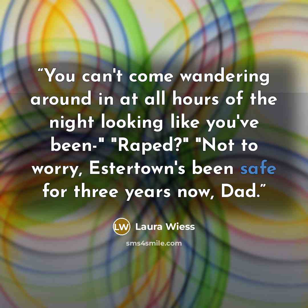“You can't come wandering around in at all hours of the night looking like you've been-" "Raped?" "Not to worry, Estertown's been safe for three years now, Dad.” quote by Laura Wiess