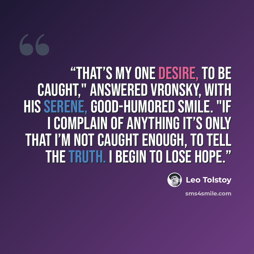 “That’s my one desire, to be caught," answered Vronsky, with his serene, good-humored smile. "If I complain of anything it’s only that I’m not caught enough, to tell the truth. I begin to lose hope.” quote by Leo Tolstoy