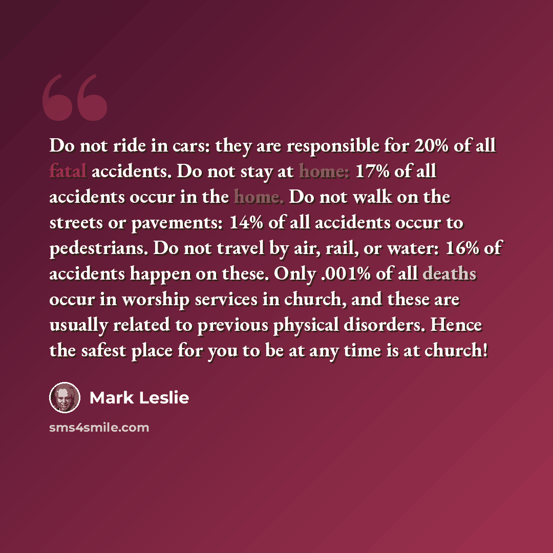“Do not ride in cars: they are responsible for 20% of all fatal accidents. Do not stay at home: 17% of all accidents occur in the home. Do not walk on the streets or pavements: 14% of all accidents occur to pedestrians. Do not travel by air, rail, or water: 16% of accidents happen on these. Only…” quote by Mark Leslie