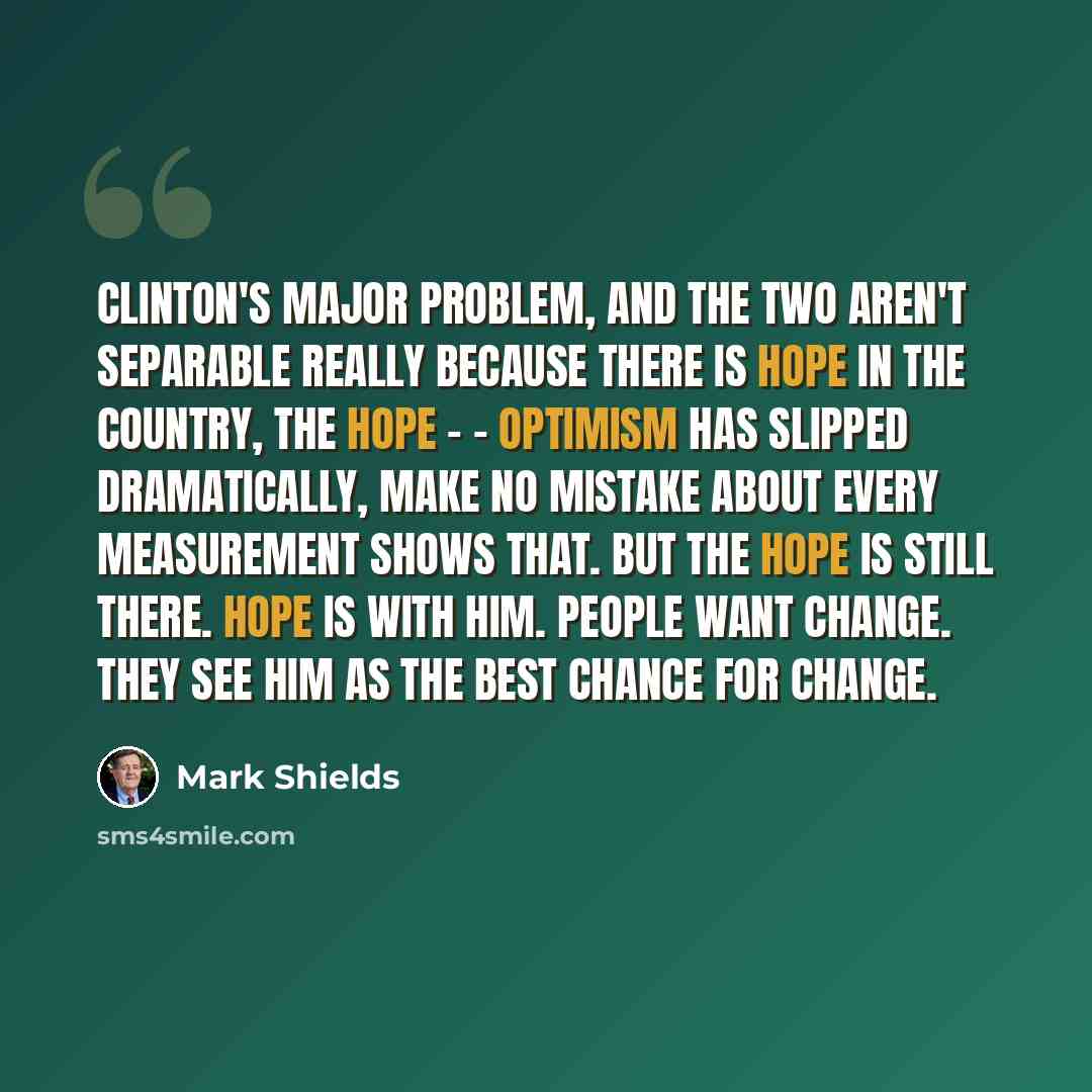 “Clinton's major problem, and the two aren't separable really because there is hope in the country, the hope - - optimism has slipped dramatically, make no mistake about every measurement shows that. But the hope is still there. Hope is with him. People want change. They see him as the best chance…” quote by Mark Shields