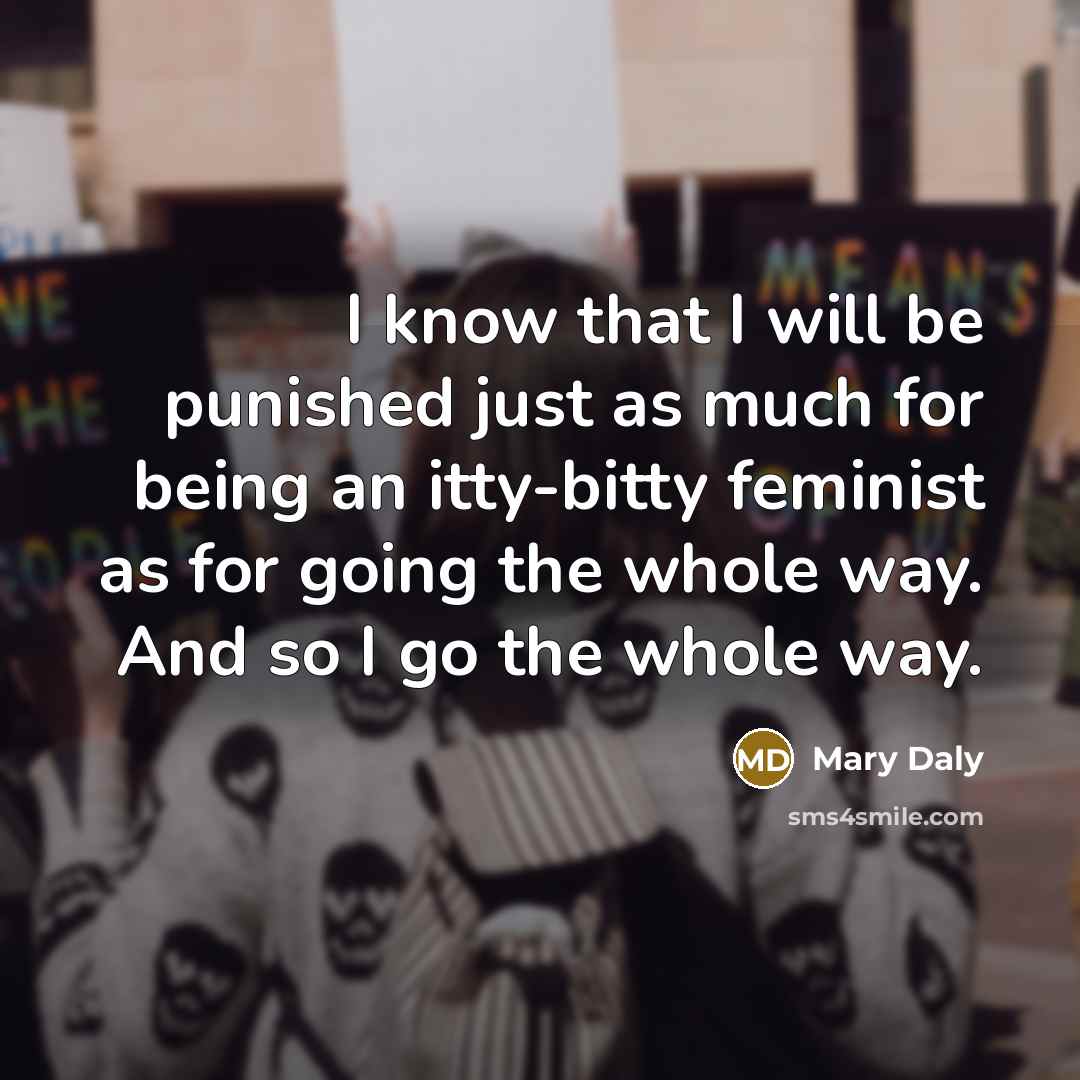 “I know that I will be punished just as much for being an itty-bitty feminist as for going the whole way. And so I go the whole way.” quote by Mary Daly