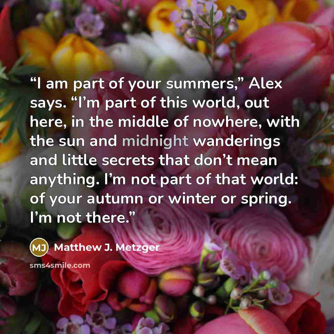 “I am part of your summers,” Alex says. “I’m part of this world, out here, in the middle of nowhere, with the sun and midnight wanderings and little secrets that don’t mean anything. I’m not part of that world: of your autumn or winter or spring. I’m not there.” quote by Matthew J. Metzger