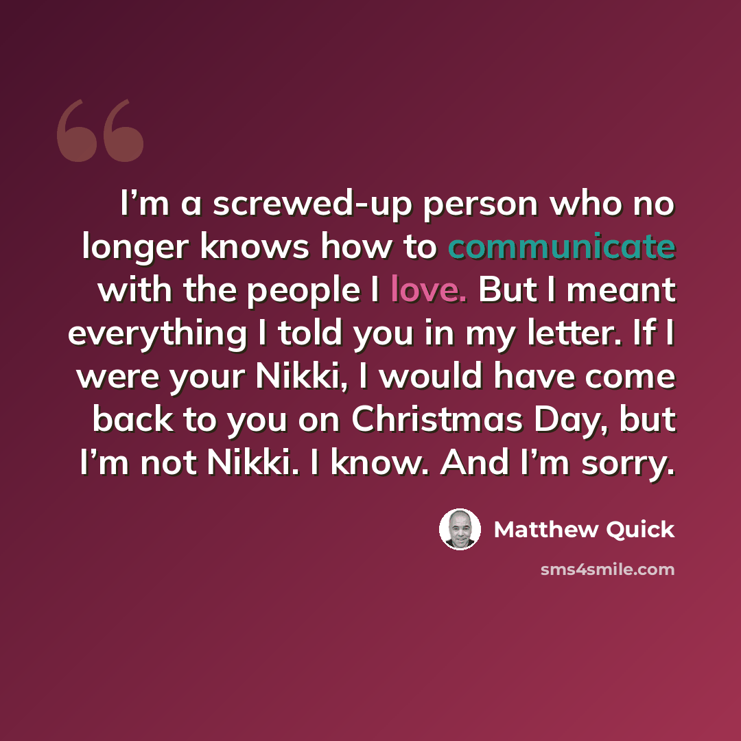 “I’m a screwed-up person who no longer knows how to communicate with the people I love. But I meant everything I told you in my letter. If I were your Nikki, I would have come back to you on Christmas Day, but I’m not Nikki. I know. And I’m sorry.” quote by Matthew Quick