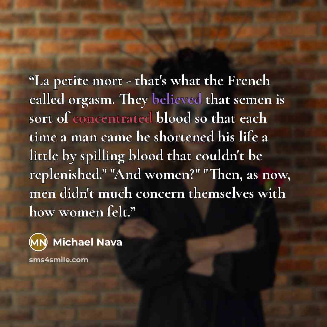 “La petite mort - that's what the French called orgasm. They believed that semen is sort of concentrated blood so that each time a man came he shortened his life a little by spilling blood that couldn't be replenished." "And women?" "Then, as now, men didn't much concern themselves with how women…” quote by Michael Nava