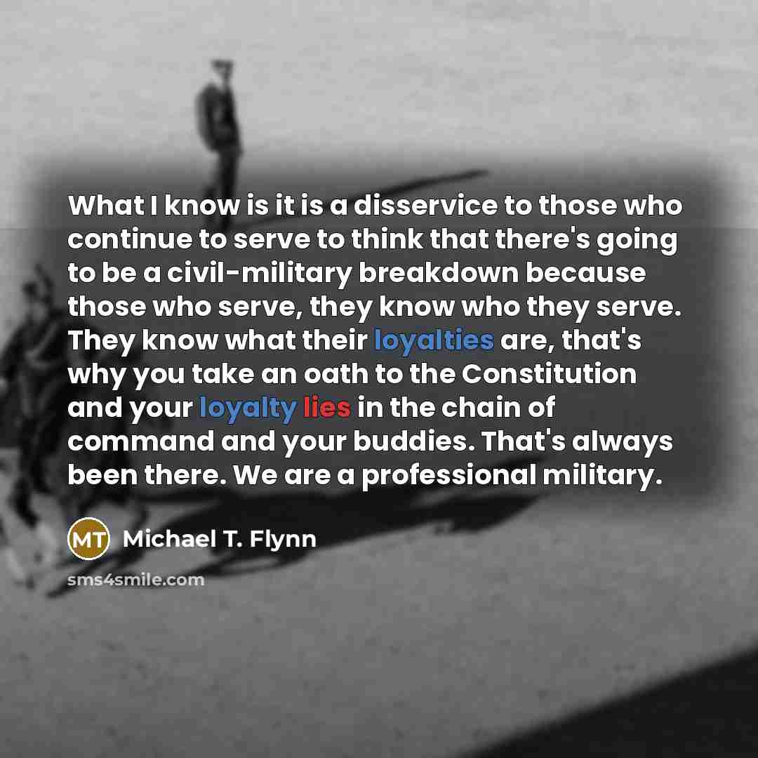 “What I know is it is a disservice to those who continue to serve to think that there's going to be a civil-military breakdown because those who serve, they know who they serve. They know what their loyalties are, that's why you take an oath to the Constitution and your loyalty lies in the chain of…” quote by Michael T. Flynn