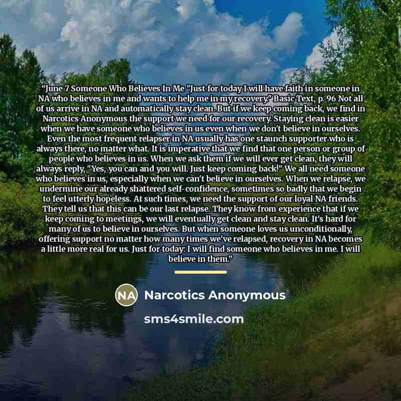 “June 7 Someone Who Believes In Me "Just for today I will have faith in someone in NA who believes in me and wants to help me in my recovery." Basic Text, p. 96 Not all of us arrive in NA and automatically stay clean. But if we keep coming back, we find in Narcotics Anonymous the support we need…” quote by Narcotics Anonymous