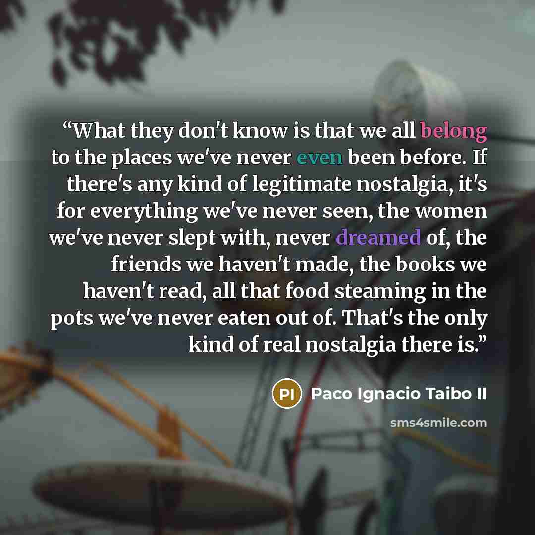 “What they don't know is that we all belong to the places we've never even been before. If there's any kind of legitimate nostalgia, it's for everything we've never seen, the women we've never slept with, never dreamed of, the friends we haven't made, the books we haven't read, all that food…” quote by Paco Ignacio Taibo II