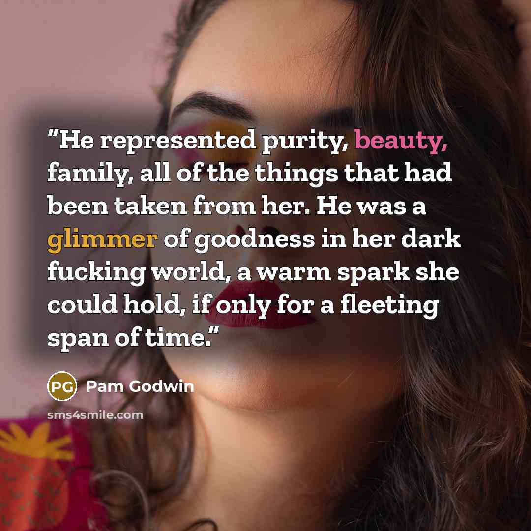 “He represented purity, beauty, family, all of the things that had been taken from her. He was a glimmer of goodness in her dark fucking world, a warm spark she could hold, if only for a fleeting span of time.” quote by Pam Godwin