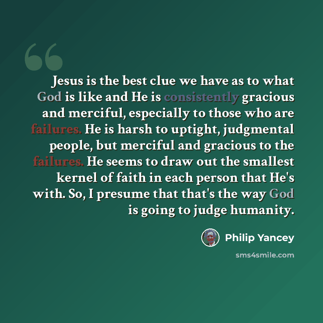 “Jesus is the best clue we have as to what God is like and He is consistently gracious and merciful, especially to those who are failures. He is harsh to uptight, judgmental people, but merciful and gracious to the failures. He seems to draw out the smallest kernel of faith in each person that He's…” quote by Philip Yancey