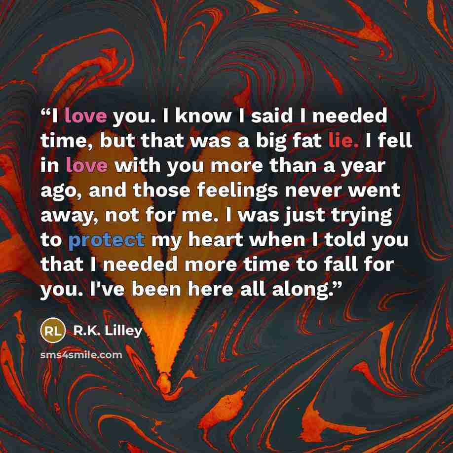 “I love you. I know I said I needed time, but that was a big fat lie. I fell in love with you more than a year ago, and those feelings never went away, not for me. I was just trying to protect my heart when I told you that I needed more time to fall for you. I've been here all along.” quote by R.K. Lilley