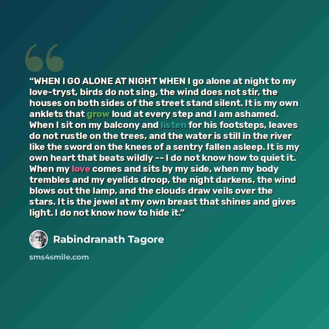 “WHEN I GO ALONE AT NIGHT WHEN I go alone at night to my love-tryst, birds do not sing, the wind does not stir, the houses on both sides of the street stand silent. It is my own anklets that grow loud at every step and I am ashamed. When I sit on my balcony and listen for his footsteps, leaves do…” quote by Rabindranath Tagore