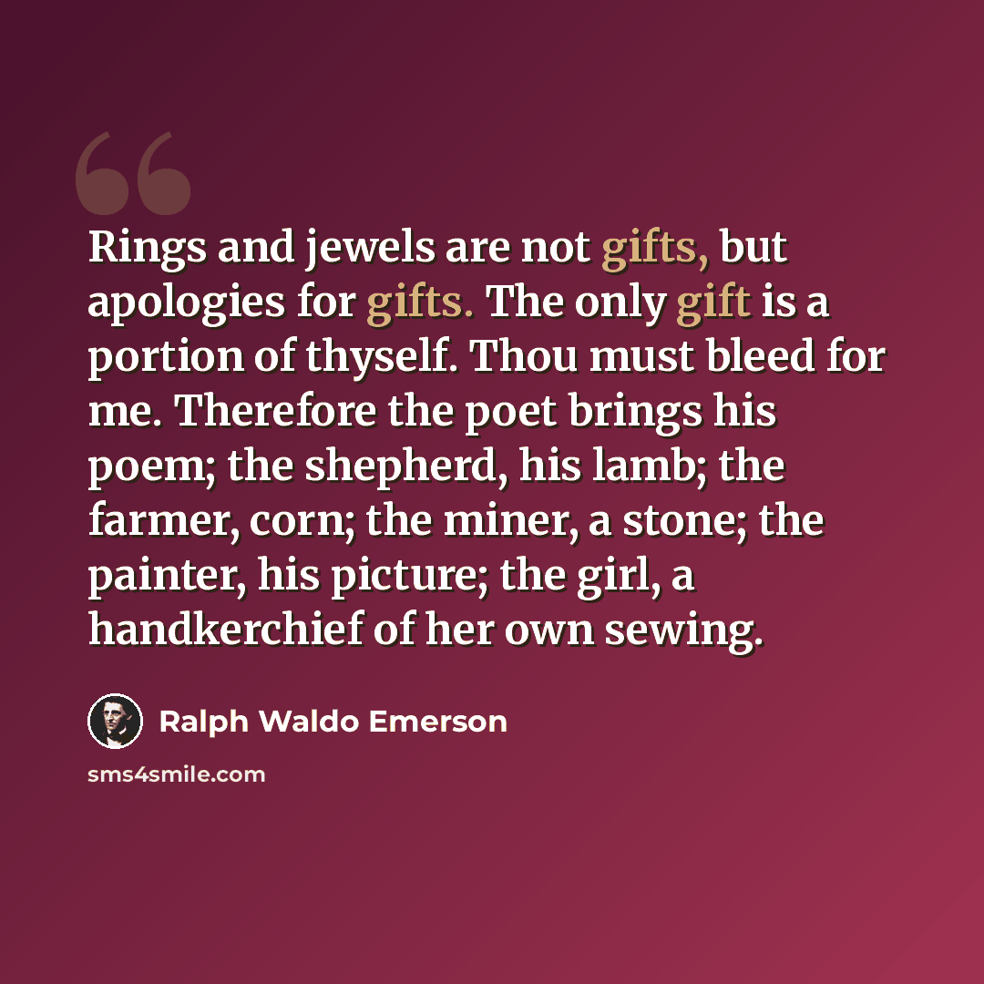 “Rings and jewels are not gifts, but apologies for gifts. The only gift is a portion of thyself. Thou must bleed for me. Therefore the poet brings his poem; the shepherd, his lamb; the farmer, corn; the miner, a stone; the painter, his picture; the girl, a handkerchief of her own sewing.” quote by Ralph Waldo Emerson