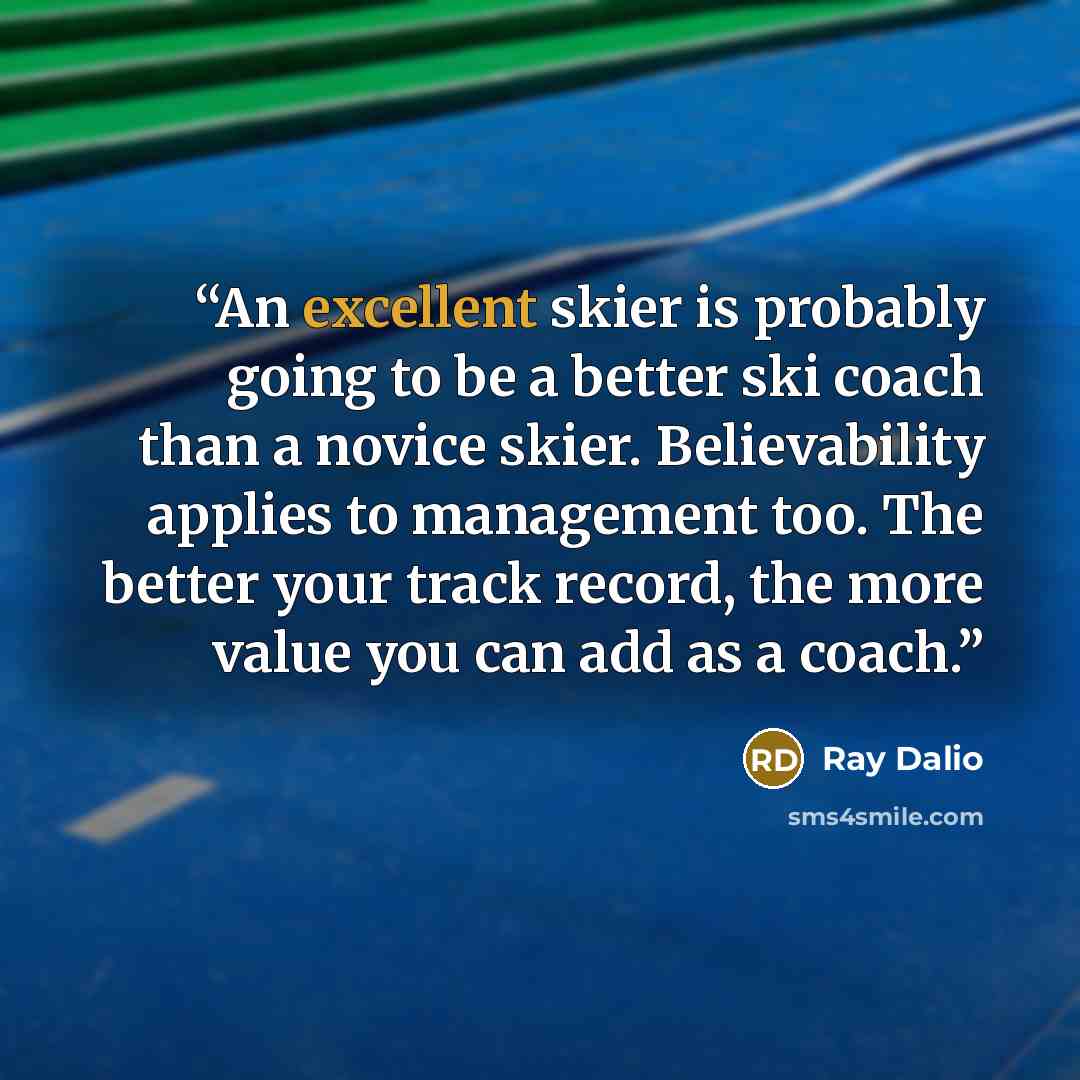 “An excellent skier is probably going to be a better ski coach than a novice skier. Believability applies to management too. The better your track record, the more value you can add as a coach.” quote by Ray Dalio