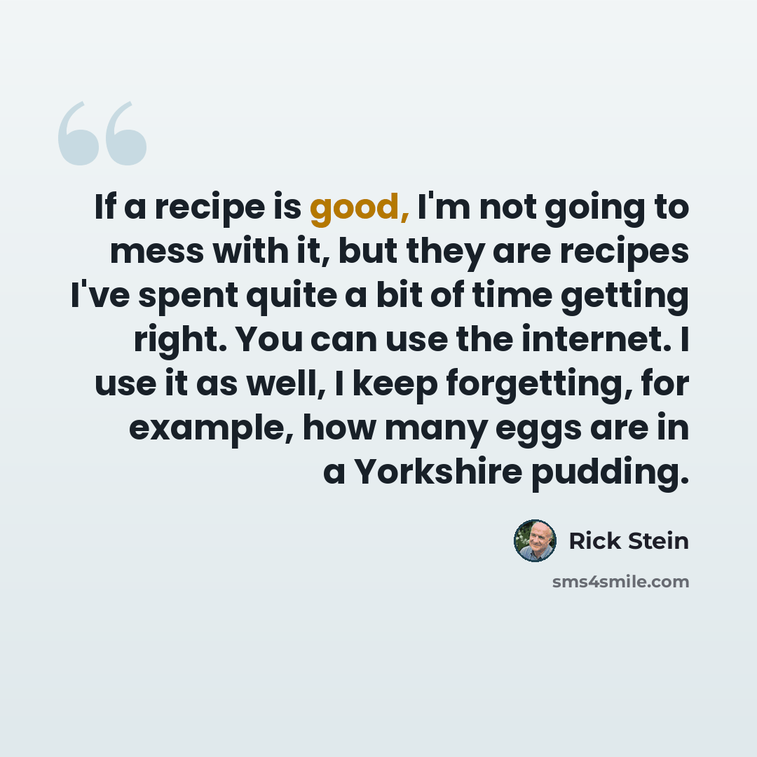 “If a recipe is good, I'm not going to mess with it, but they are recipes I've spent quite a bit of time getting right. You can use the internet. I use it as well, I keep forgetting, for example, how many eggs are in a Yorkshire pudding.” quote by Rick Stein