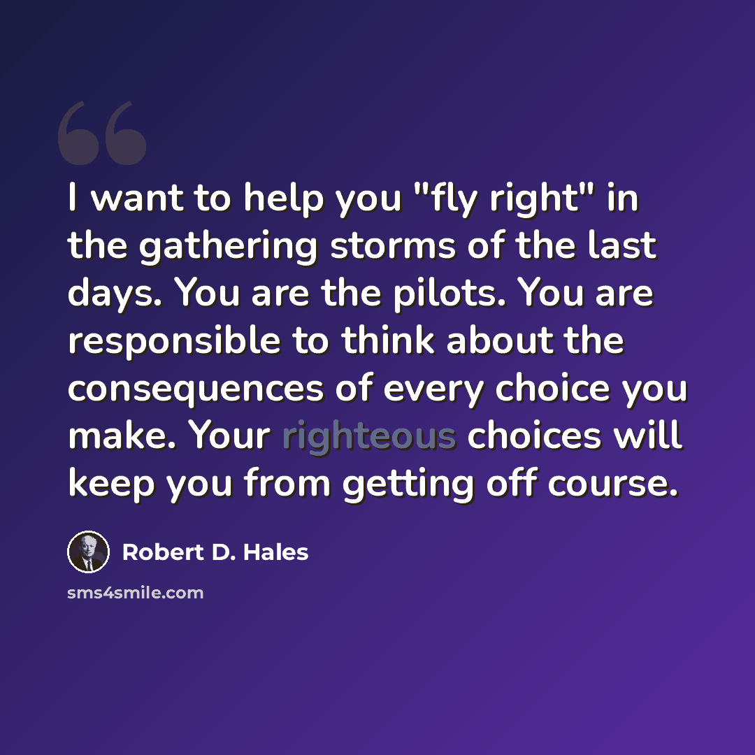 “I want to help you "fly right" in the gathering storms of the last days. You are the pilots. You are responsible to think about the consequences of every choice you make. Your righteous choices will keep you from getting off course.” quote by Robert D. Hales
