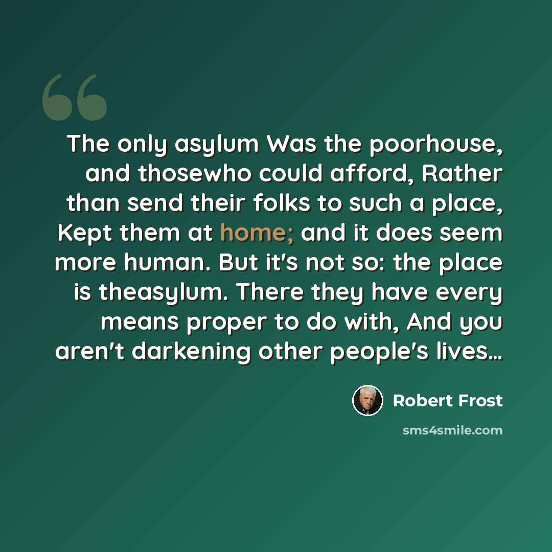 “The only asylum Was the poorhouse, and thosewho could afford, Rather than send their folks to such a place, Kept them at home; and it does seem more human. But it's not so: the place is theasylum. There they have every means proper to do with, And you aren't darkening other people's lives…” quote by Robert Frost