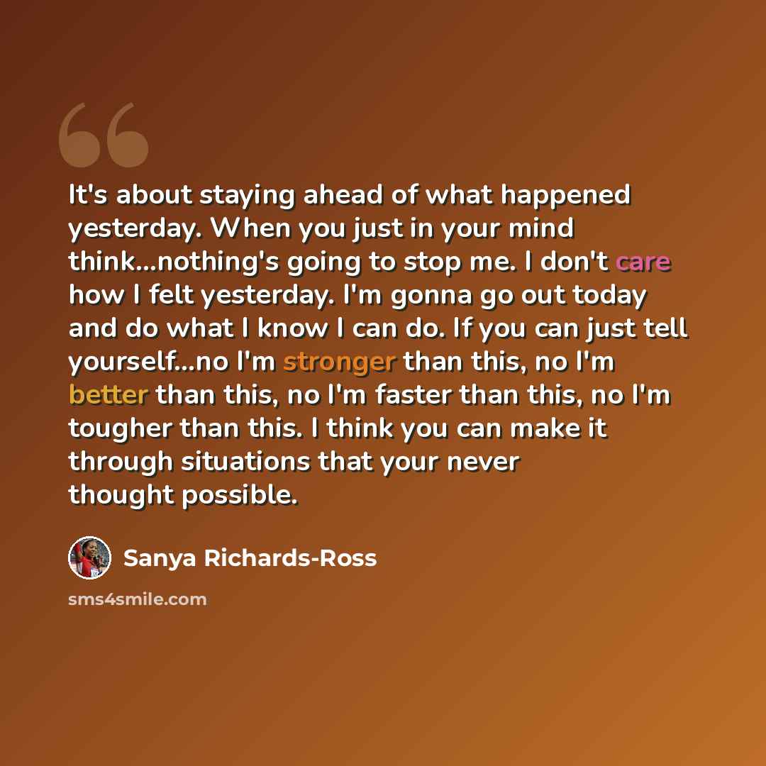“It's about staying ahead of what happened yesterday. When you just in your mind think...nothing's going to stop me. I don't care how I felt yesterday. I'm gonna go out today and do what I know I can do. If you can just tell yourself...no I'm stronger than this, no I'm better than this, no I'm…” quote by Sanya Richards-Ross
