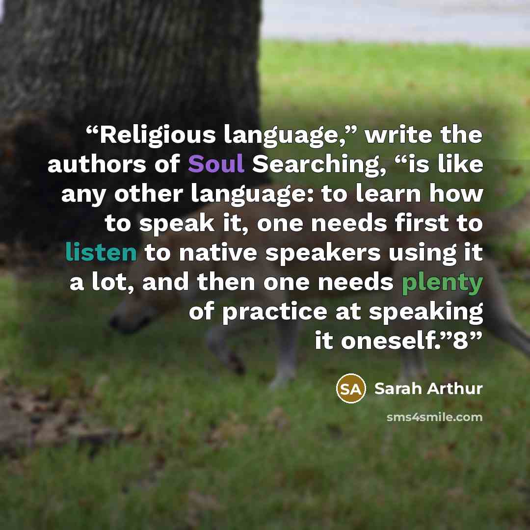 “Religious language,” write the authors of Soul Searching, “is like any other language: to learn how to speak it, one needs first to listen to native speakers using it a lot, and then one needs plenty of practice at speaking it oneself.”8” quote by Sarah Arthur