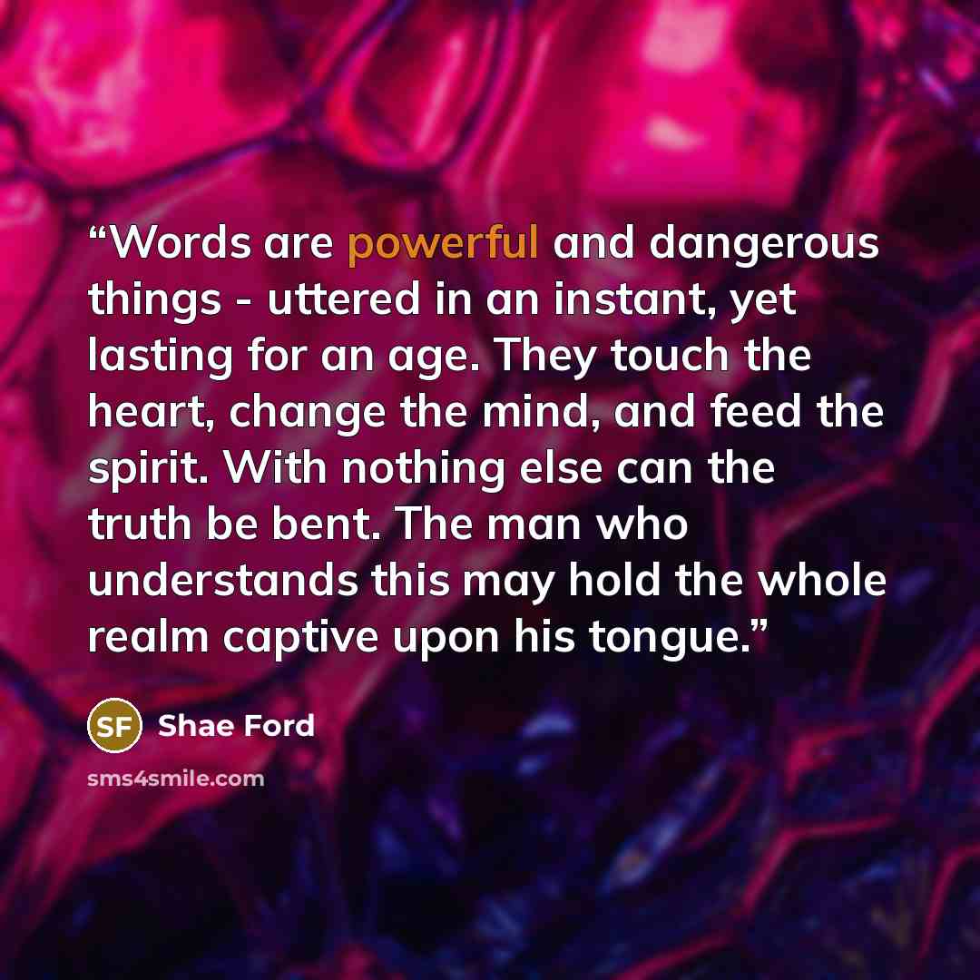 “Words are powerful and dangerous things - uttered in an instant, yet lasting for an age. They touch the heart, change the mind, and feed the spirit. With nothing else can the truth be bent. The man who understands this may hold the whole realm captive upon his tongue.” quote by Shae Ford
