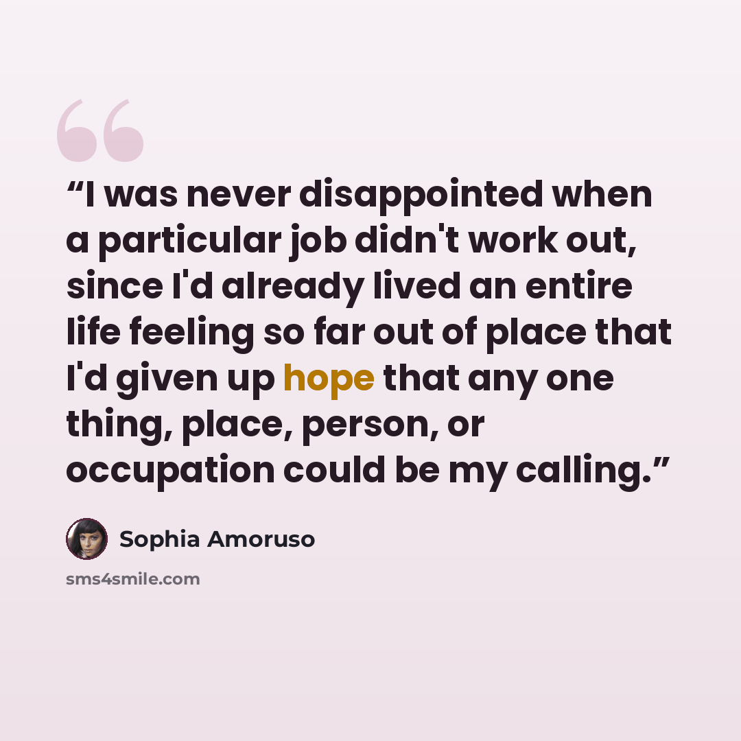 “I was never disappointed when a particular job didn't work out, since I'd already lived an entire life feeling so far out of place that I'd given up hope that any one thing, place, person, or occupation could be my calling.” quote by Sophia Amoruso