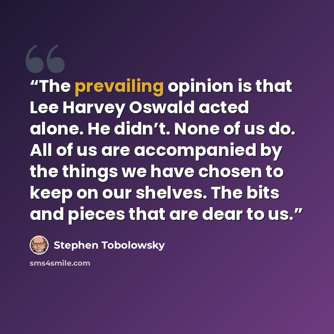 “The prevailing opinion is that Lee Harvey Oswald acted alone. He didn’t. None of us do. All of us are accompanied by the things we have chosen to keep on our shelves. The bits and pieces that are dear to us.” quote by Stephen Tobolowsky