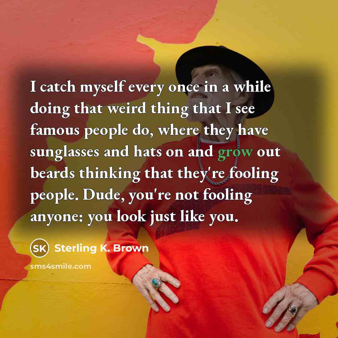 “I catch myself every once in a while doing that weird thing that I see famous people do, where they have sunglasses and hats on and grow out beards thinking that they're fooling people. Dude, you're not fooling anyone: you look just like you.” quote by Sterling K. Brown