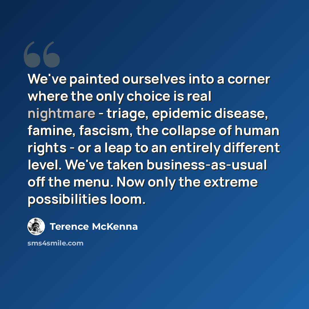 “We've painted ourselves into a corner where the only choice is real nightmare - triage, epidemic disease, famine, fascism, the collapse of human rights - or a leap to an entirely different level. We've taken business-as-usual off the menu. Now only the extreme possibilities loom.” quote by Terence McKenna
