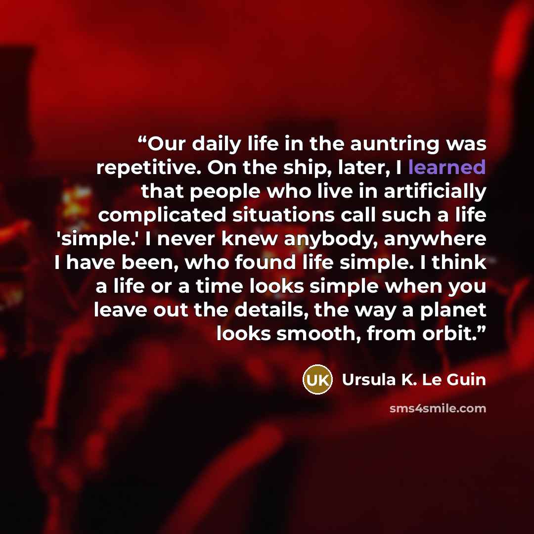 “Our daily life in the auntring was repetitive. On the ship, later, I learned that people who live in artificially complicated situations call such a life 'simple.' I never knew anybody, anywhere I have been, who found life simple. I think a life or a time looks simple when you leave out the…” quote by Ursula K. Le Guin