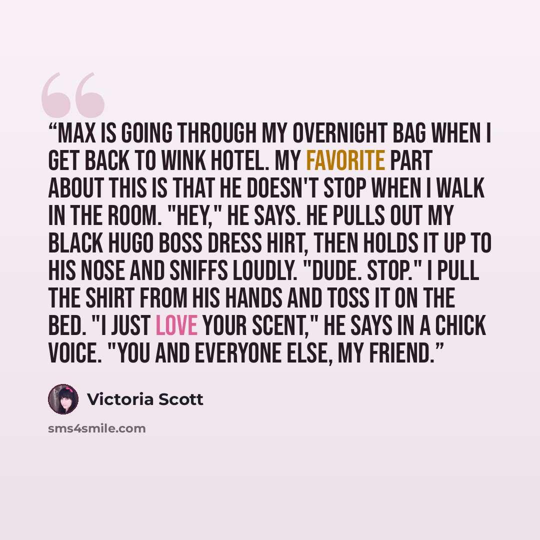 “Max is going through my overnight bag when I get back to Wink Hotel. My favorite part about this is that he doesn't stop when I walk in the room. "Hey," he says. He pulls out my black Hugo Boss dress hirt, then holds it up to his nose and sniffs loudly. "Dude. Stop." I pull the shirt from his…” quote by Victoria Scott