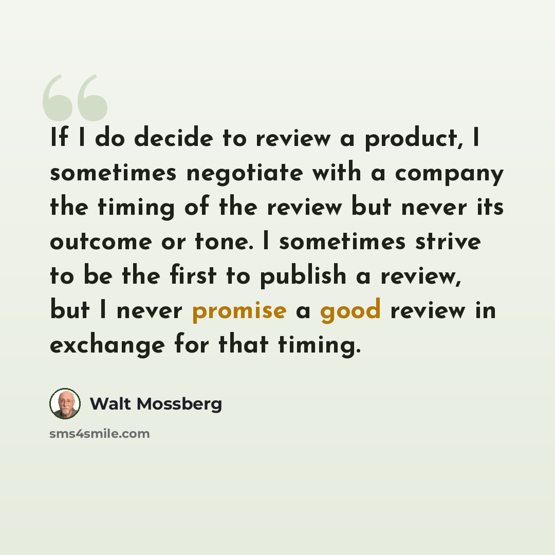 “If I do decide to review a product, I sometimes negotiate with a company the timing of the review but never its outcome or tone. I sometimes strive to be the first to publish a review, but I never promise a good review in exchange for that timing.” quote by Walt Mossberg