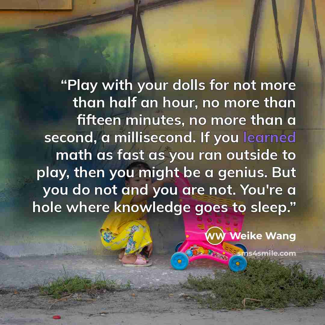 “Play with your dolls for not more than half an hour, no more than fifteen minutes, no more than a second, a millisecond. If you learned math as fast as you ran outside to play, then you might be a genius. But you do not and you are not. You're a hole where knowledge goes to sleep.” quote by Weike Wang