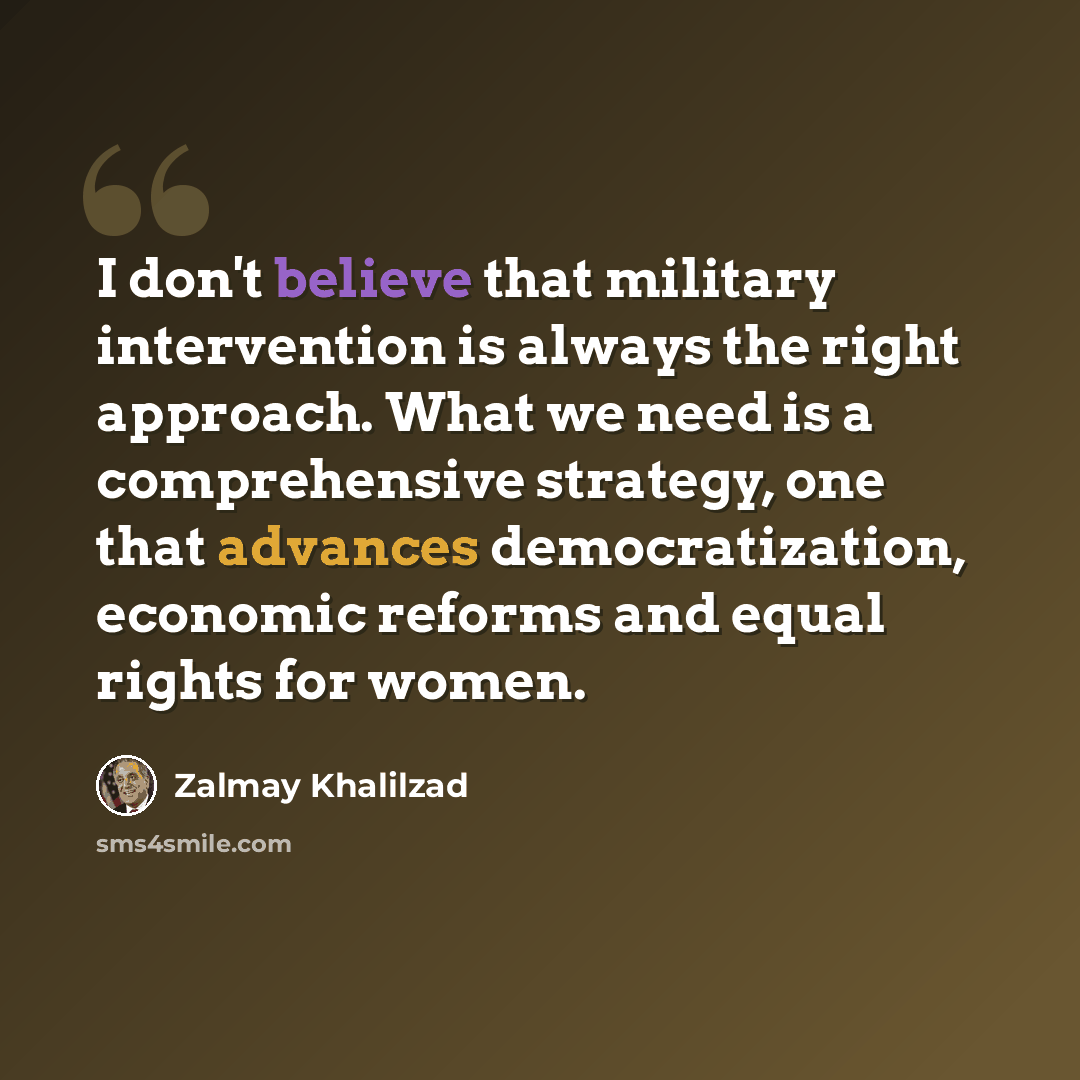 “I don't believe that military intervention is always the right approach. What we need is a comprehensive strategy, one that advances democratization, economic reforms and equal rights for women.” quote by Zalmay Khalilzad
