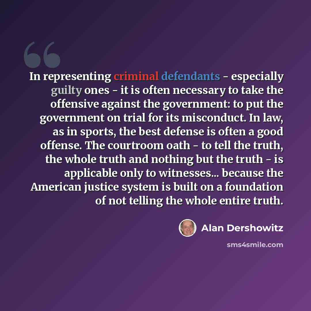 “In representing criminal defendants - especially guilty ones - it is often necessary to take the offensive against the government: to put the government on trial for its misconduct. In law, as in sports, the best defense is often a good offense. The courtroom oath - to tell the truth, the whole…” quote by Alan Dershowitz