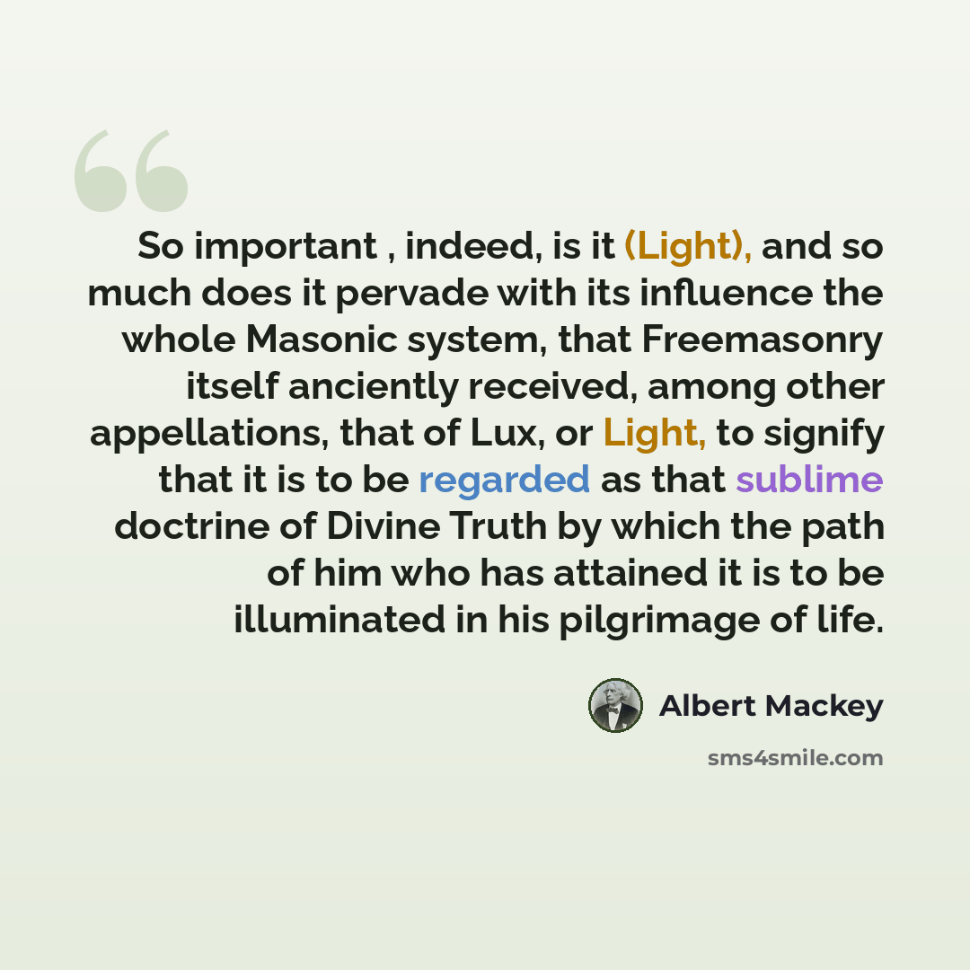 “So important , indeed, is it (Light), and so much does it pervade with its influence the whole Masonic system, that Freemasonry itself anciently received, among other appellations, that of Lux, or Light, to signify that it is to be regarded as that sublime doctrine of Divine Truth by which the…” quote by Albert Mackey