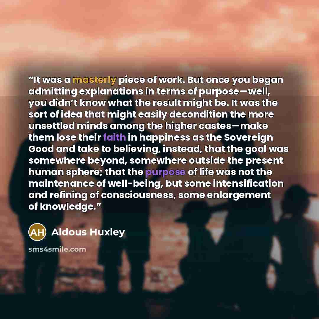 “It was a masterly piece of work. But once you began admitting explanations in terms of purpose—well, you didn’t know what the result might be. It was the sort of idea that might easily decondition the more unsettled minds among the higher castes—make them lose their faith in happiness as the…” quote by Aldous Huxley