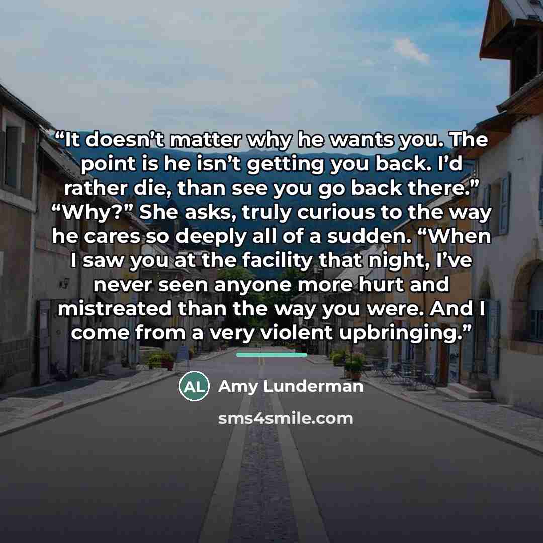 “It doesn’t matter why he wants you. The point is he isn’t getting you back. I’d rather die, than see you go back there.” “Why?” She asks, truly curious to the way he cares so deeply all of a sudden. “When I saw you at the facility that night, I’ve never seen anyone more hurt and mistreated than…” quote by Amy Lunderman