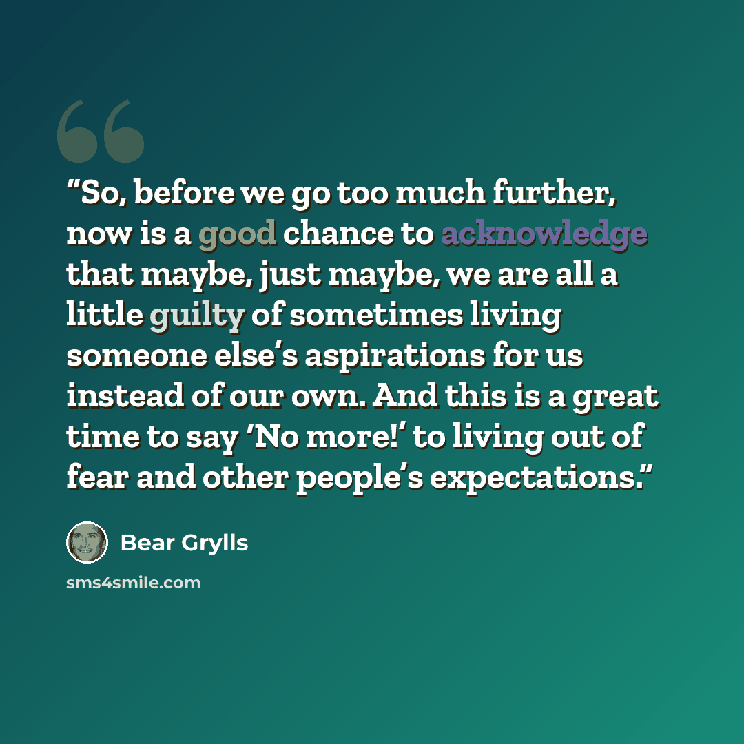 “So, before we go too much further, now is a good chance to acknowledge that maybe, just maybe, we are all a little guilty of sometimes living someone else’s aspirations for us instead of our own. And this is a great time to say ‘No more!’ to living out of fear and other people’s expectations.” quote by Bear Grylls