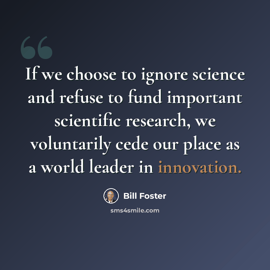 “If we choose to ignore science and refuse to fund important scientific research, we voluntarily cede our place as a world leader in innovation.” quote by Bill Foster