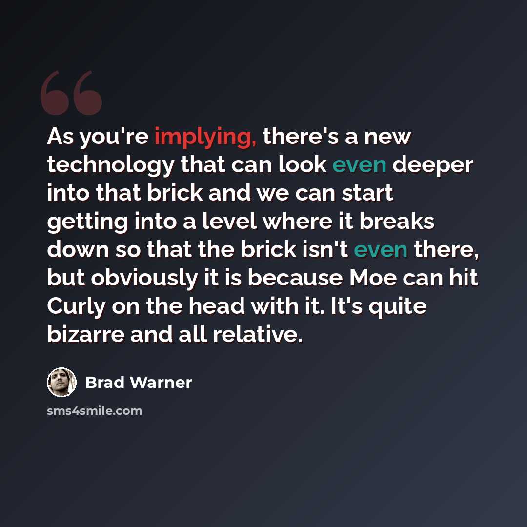 “As you're implying, there's a new technology that can look even deeper into that brick and we can start getting into a level where it breaks down so that the brick isn't even there, but obviously it is because Moe can hit Curly on the head with it. It's quite bizarre and all relative.” quote by Brad Warner