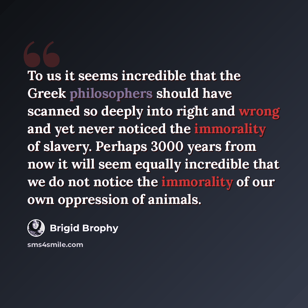“To us it seems incredible that the Greek philosophers should have scanned so deeply into right and wrong and yet never noticed the immorality of slavery. Perhaps 3000 years from now it will seem equally incredible that we do not notice the immorality of our own oppression of animals.” quote by Brigid Brophy